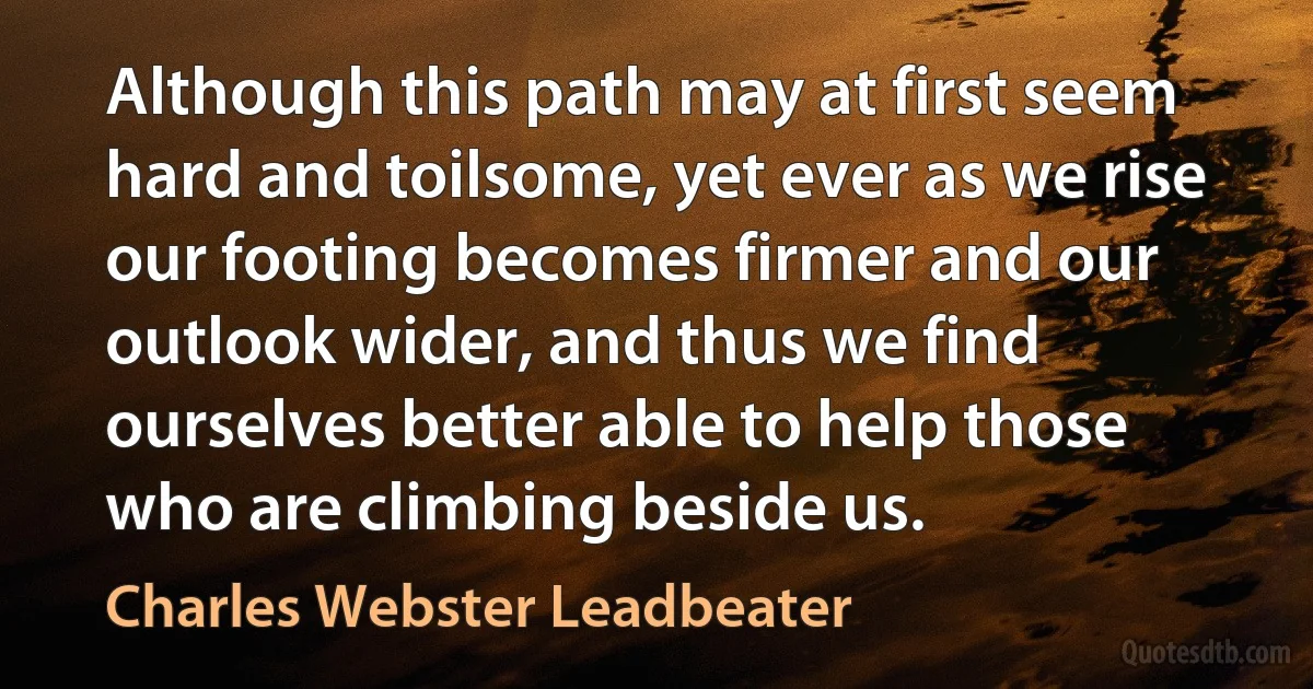 Although this path may at first seem hard and toilsome, yet ever as we rise our footing becomes firmer and our outlook wider, and thus we find ourselves better able to help those who are climbing beside us. (Charles Webster Leadbeater)