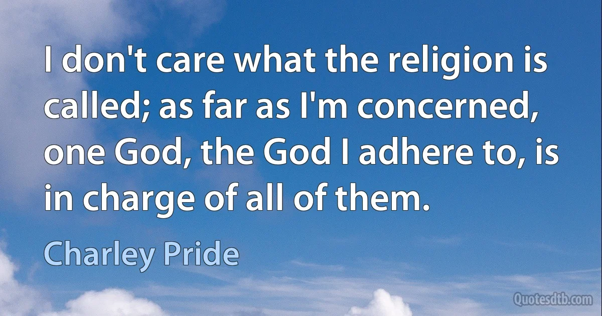 I don't care what the religion is called; as far as I'm concerned, one God, the God I adhere to, is in charge of all of them. (Charley Pride)