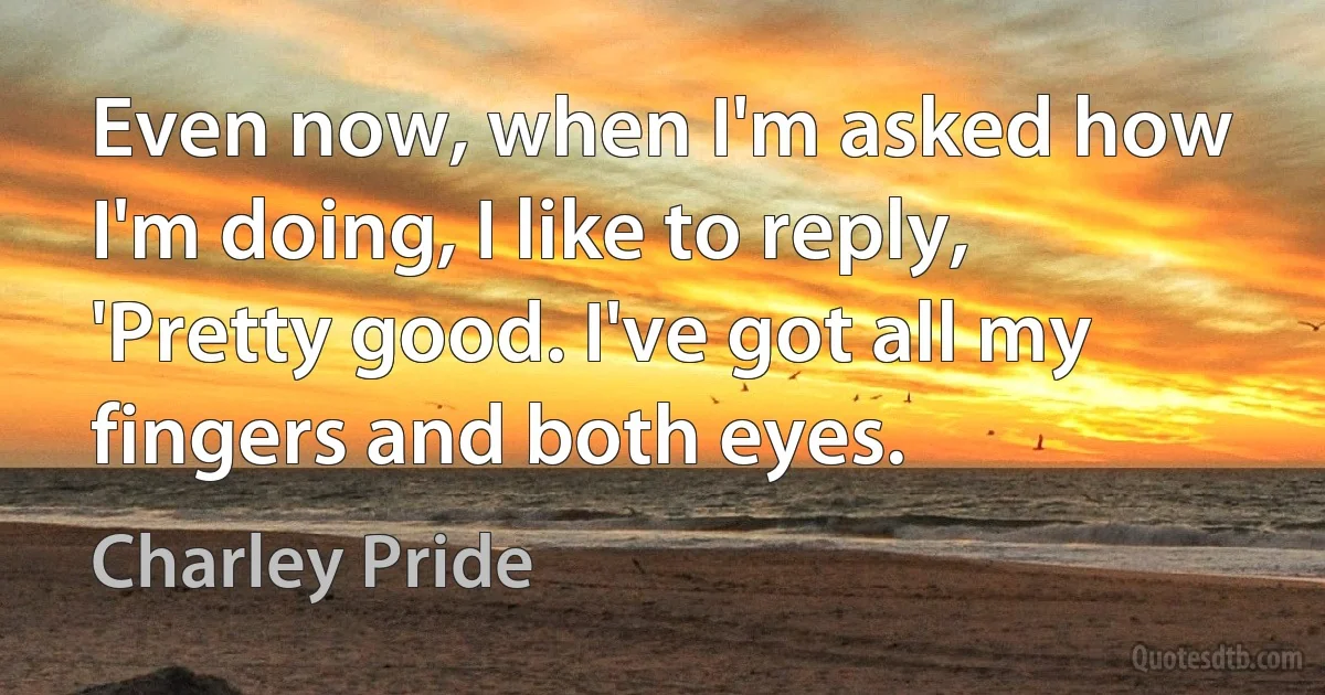 Even now, when I'm asked how I'm doing, I like to reply, 'Pretty good. I've got all my fingers and both eyes. (Charley Pride)