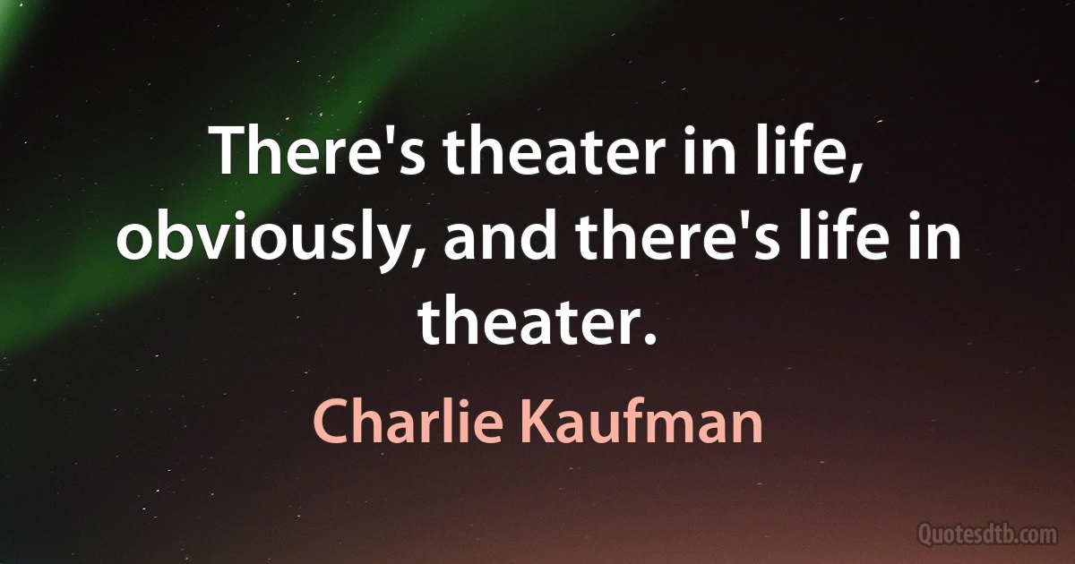 There's theater in life, obviously, and there's life in theater. (Charlie Kaufman)