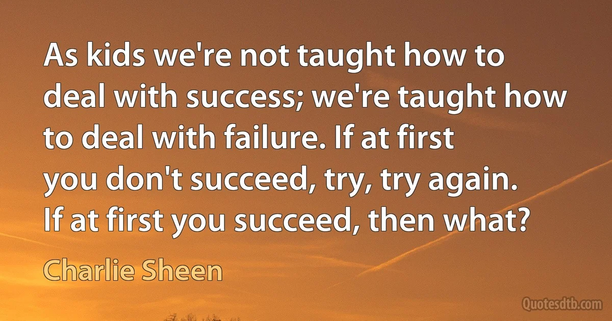 As kids we're not taught how to deal with success; we're taught how to deal with failure. If at first you don't succeed, try, try again. If at first you succeed, then what? (Charlie Sheen)