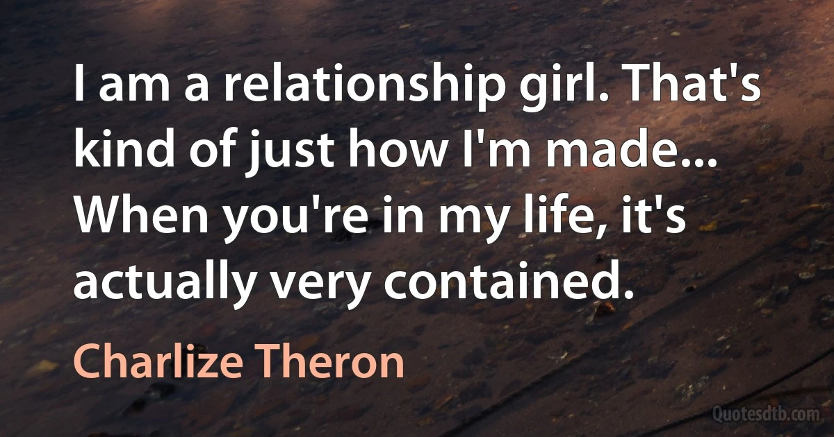 I am a relationship girl. That's kind of just how I'm made... When you're in my life, it's actually very contained. (Charlize Theron)