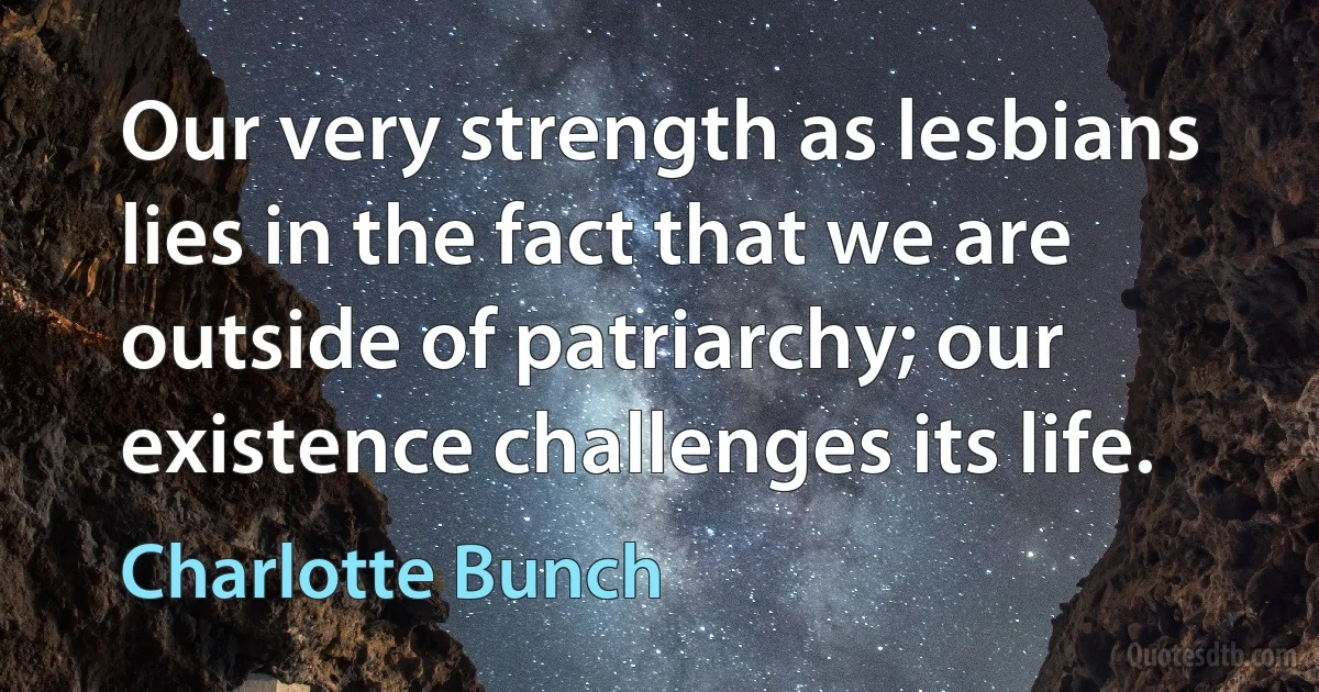 Our very strength as lesbians lies in the fact that we are outside of patriarchy; our existence challenges its life. (Charlotte Bunch)