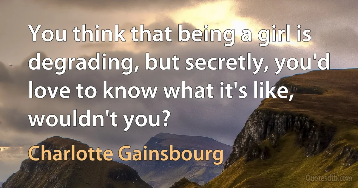 You think that being a girl is degrading, but secretly, you'd love to know what it's like, wouldn't you? (Charlotte Gainsbourg)