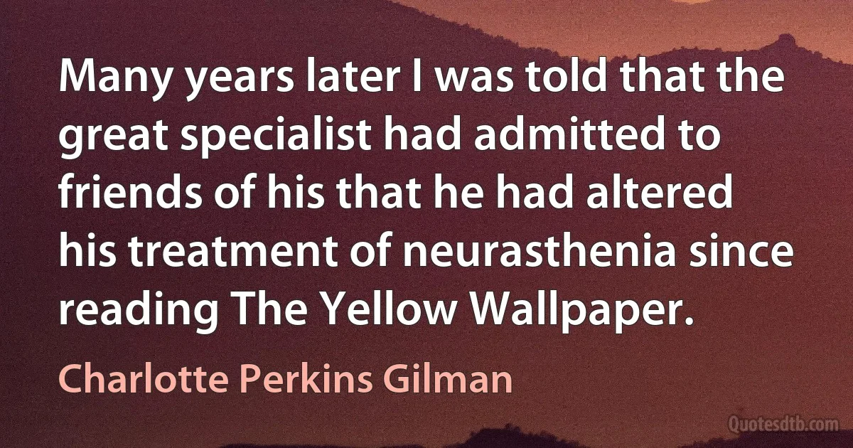 Many years later I was told that the great specialist had admitted to friends of his that he had altered his treatment of neurasthenia since reading The Yellow Wallpaper. (Charlotte Perkins Gilman)