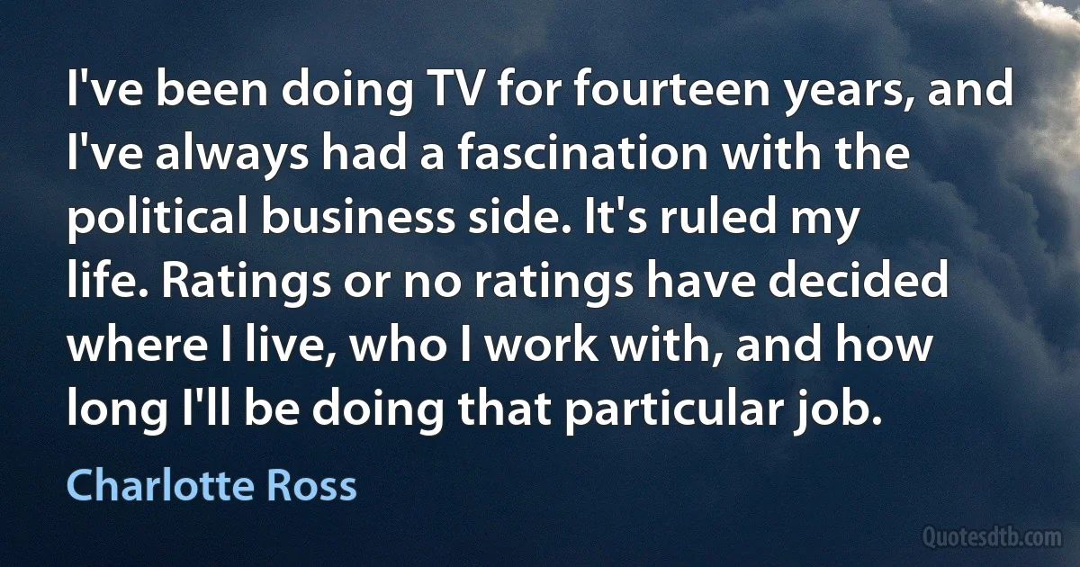 I've been doing TV for fourteen years, and I've always had a fascination with the political business side. It's ruled my life. Ratings or no ratings have decided where I live, who I work with, and how long I'll be doing that particular job. (Charlotte Ross)