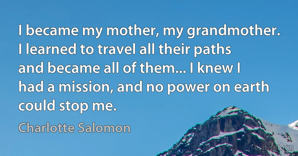 I became my mother, my grandmother. I learned to travel all their paths and became all of them... I knew I had a mission, and no power on earth could stop me. (Charlotte Salomon)