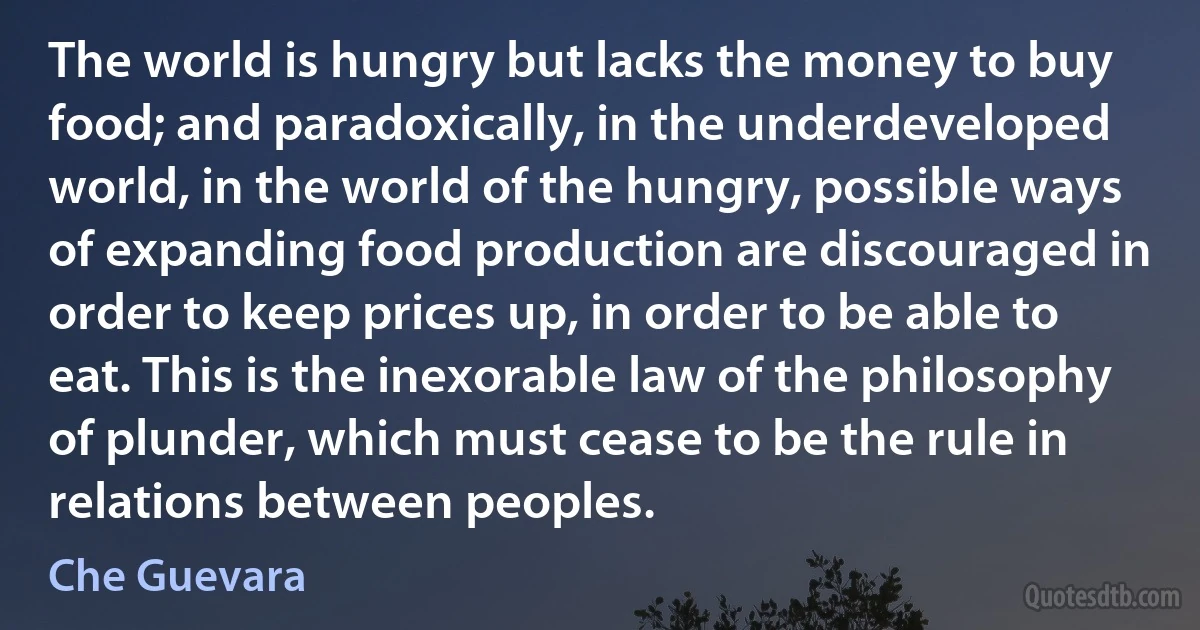 The world is hungry but lacks the money to buy food; and paradoxically, in the underdeveloped world, in the world of the hungry, possible ways of expanding food production are discouraged in order to keep prices up, in order to be able to eat. This is the inexorable law of the philosophy of plunder, which must cease to be the rule in relations between peoples. (Che Guevara)