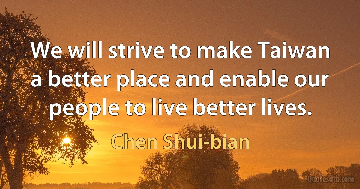 We will strive to make Taiwan a better place and enable our people to live better lives. (Chen Shui-bian)