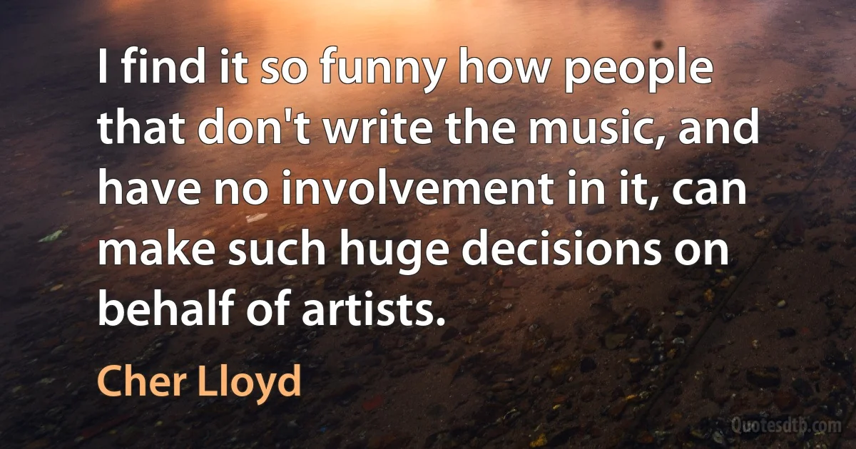 I find it so funny how people that don't write the music, and have no involvement in it, can make such huge decisions on behalf of artists. (Cher Lloyd)