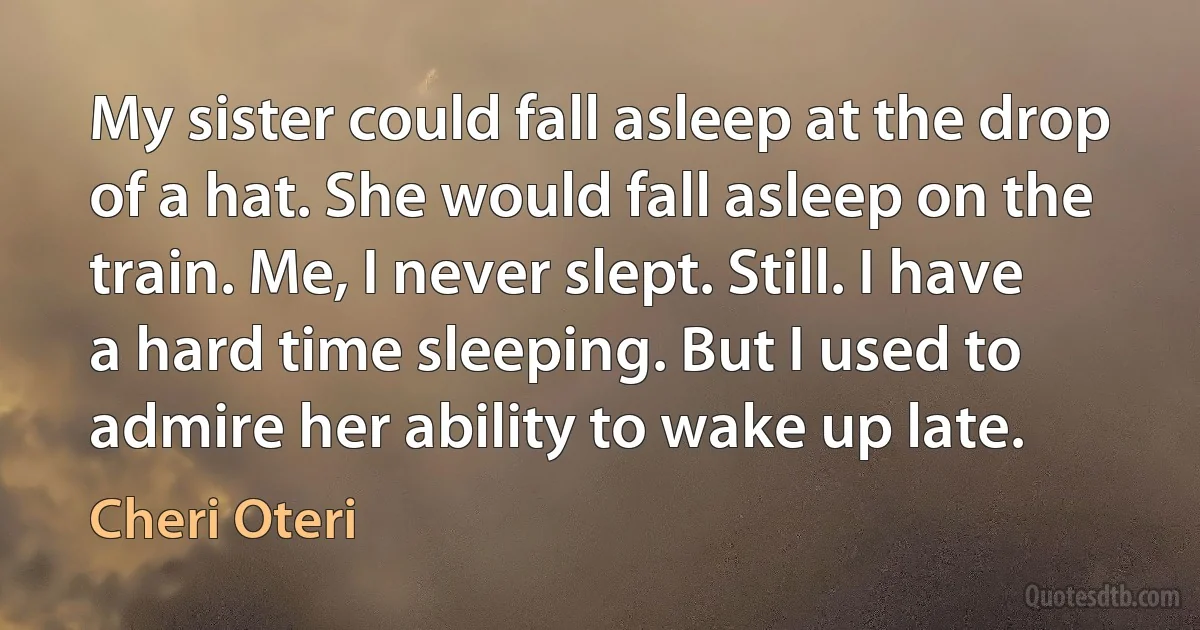 My sister could fall asleep at the drop of a hat. She would fall asleep on the train. Me, I never slept. Still. I have a hard time sleeping. But I used to admire her ability to wake up late. (Cheri Oteri)