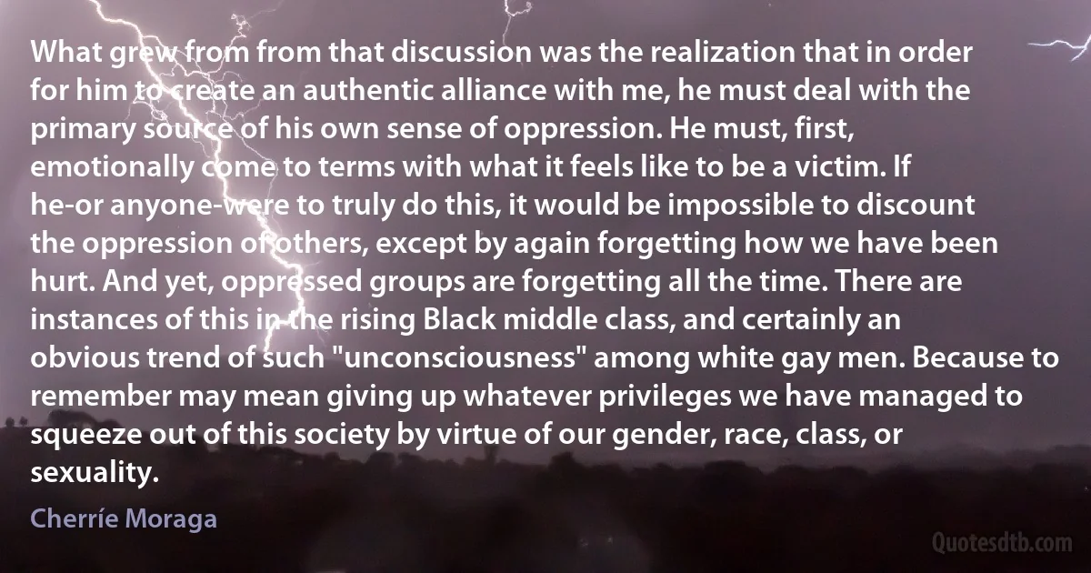 What grew from from that discussion was the realization that in order for him to create an authentic alliance with me, he must deal with the primary source of his own sense of oppression. He must, first, emotionally come to terms with what it feels like to be a victim. If he-or anyone-were to truly do this, it would be impossible to discount the oppression of others, except by again forgetting how we have been hurt. And yet, oppressed groups are forgetting all the time. There are instances of this in the rising Black middle class, and certainly an obvious trend of such "unconsciousness" among white gay men. Because to remember may mean giving up whatever privileges we have managed to squeeze out of this society by virtue of our gender, race, class, or sexuality. (Cherríe Moraga)