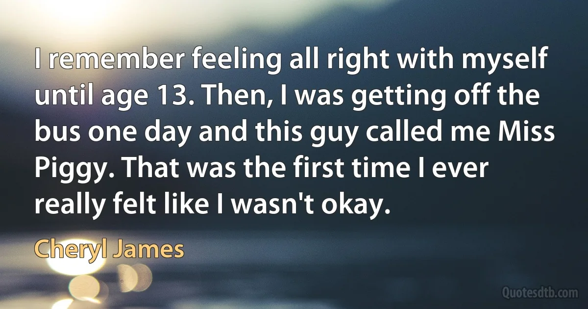 I remember feeling all right with myself until age 13. Then, I was getting off the bus one day and this guy called me Miss Piggy. That was the first time I ever really felt like I wasn't okay. (Cheryl James)