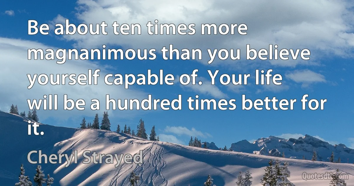 Be about ten times more magnanimous than you believe yourself capable of. Your life will be a hundred times better for it. (Cheryl Strayed)