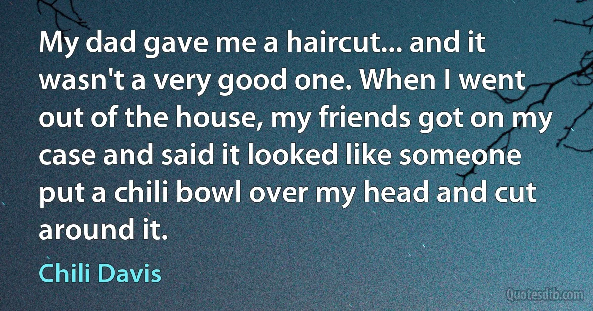 My dad gave me a haircut... and it wasn't a very good one. When I went out of the house, my friends got on my case and said it looked like someone put a chili bowl over my head and cut around it. (Chili Davis)