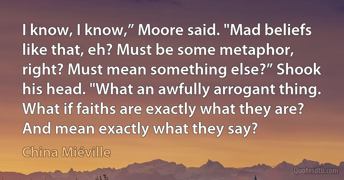 I know, I know,” Moore said. "Mad beliefs like that, eh? Must be some metaphor, right? Must mean something else?” Shook his head. "What an awfully arrogant thing. What if faiths are exactly what they are? And mean exactly what they say? (China Miéville)