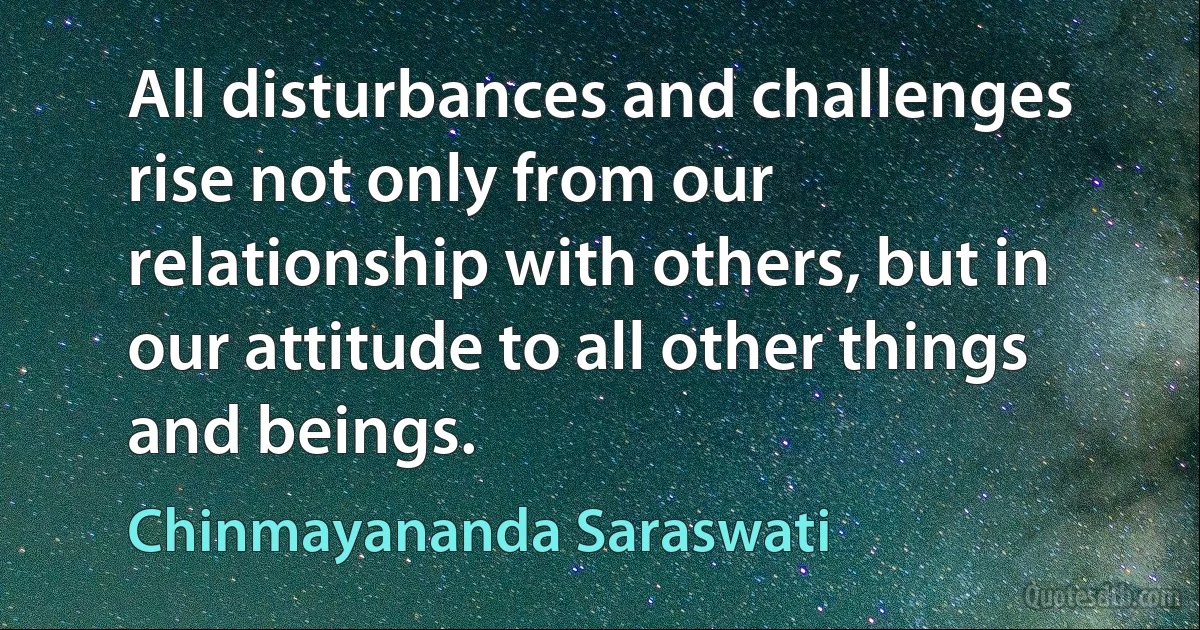 All disturbances and challenges rise not only from our relationship with others, but in our attitude to all other things and beings. (Chinmayananda Saraswati)