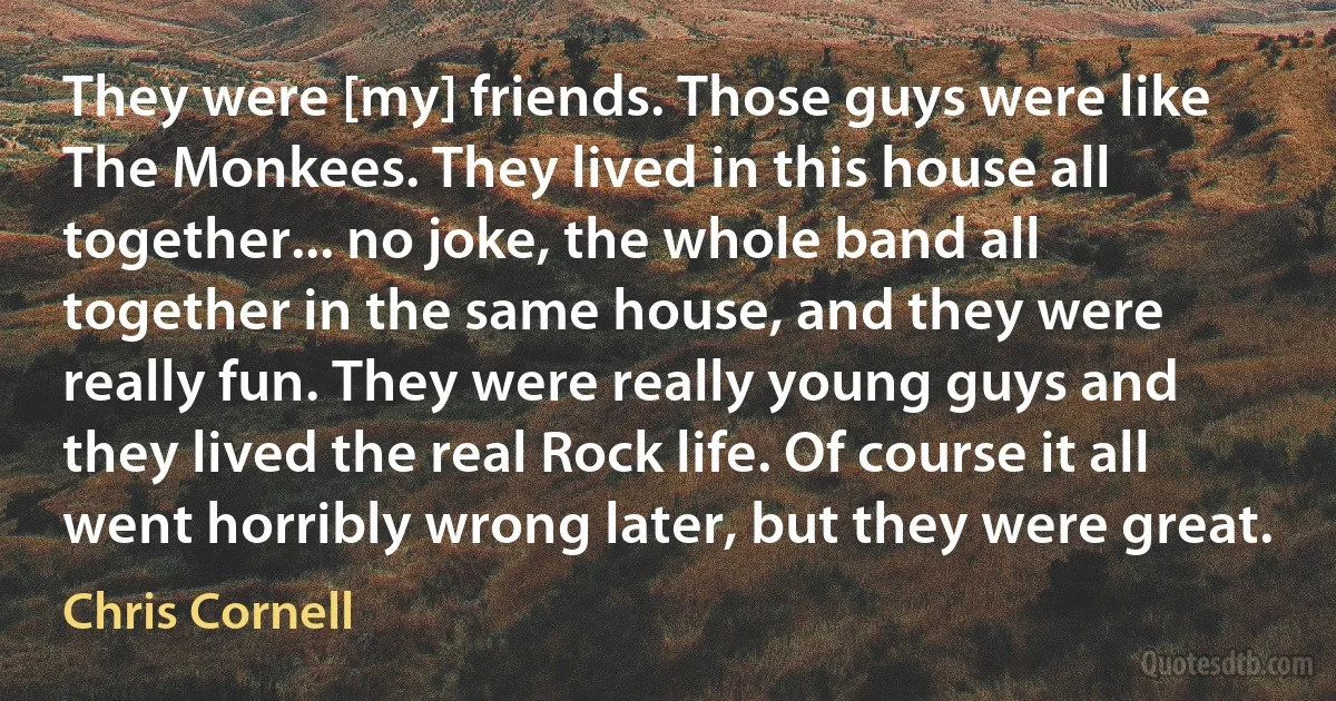 They were [my] friends. Those guys were like The Monkees. They lived in this house all together... no joke, the whole band all together in the same house, and they were really fun. They were really young guys and they lived the real Rock life. Of course it all went horribly wrong later, but they were great. (Chris Cornell)