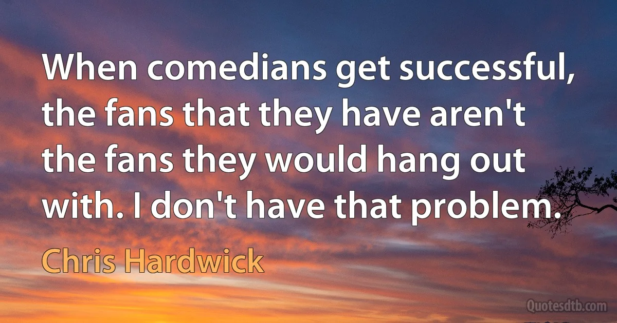 When comedians get successful, the fans that they have aren't the fans they would hang out with. I don't have that problem. (Chris Hardwick)