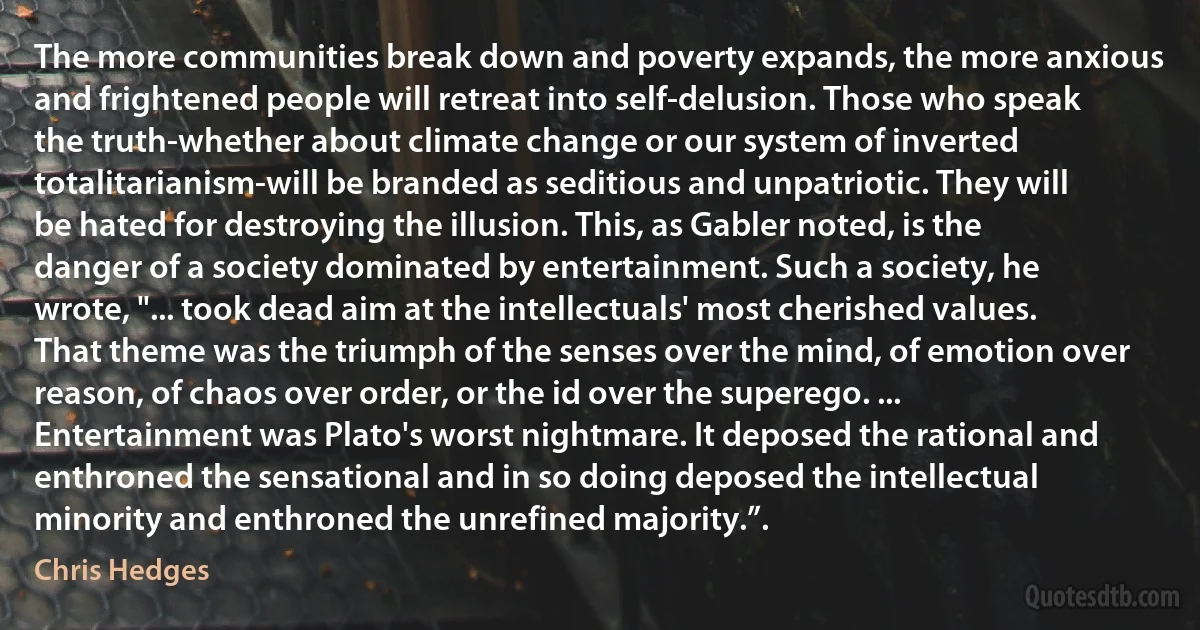 The more communities break down and poverty expands, the more anxious and frightened people will retreat into self-delusion. Those who speak the truth-whether about climate change or our system of inverted totalitarianism-will be branded as seditious and unpatriotic. They will be hated for destroying the illusion. This, as Gabler noted, is the danger of a society dominated by entertainment. Such a society, he wrote, "... took dead aim at the intellectuals' most cherished values. That theme was the triumph of the senses over the mind, of emotion over reason, of chaos over order, or the id over the superego. ... Entertainment was Plato's worst nightmare. It deposed the rational and enthroned the sensational and in so doing deposed the intellectual minority and enthroned the unrefined majority.”. (Chris Hedges)