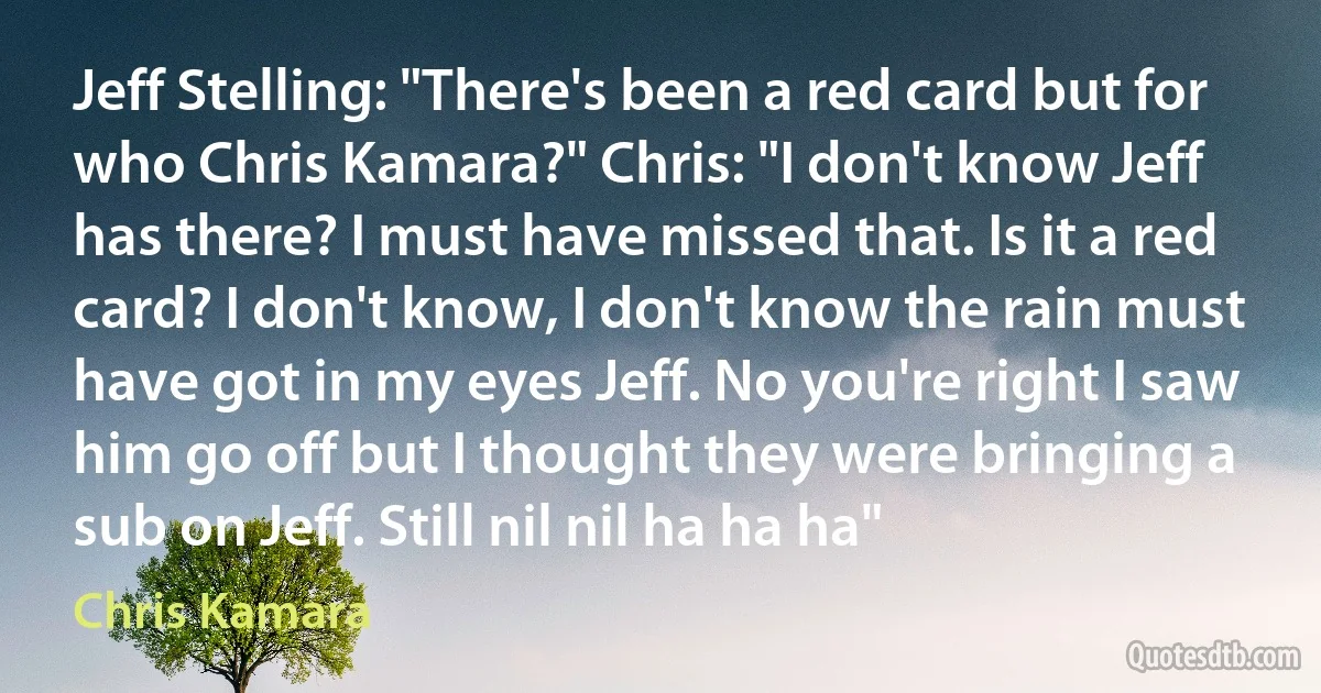 Jeff Stelling: "There's been a red card but for who Chris Kamara?" Chris: "I don't know Jeff has there? I must have missed that. Is it a red card? I don't know, I don't know the rain must have got in my eyes Jeff. No you're right I saw him go off but I thought they were bringing a sub on Jeff. Still nil nil ha ha ha" (Chris Kamara)