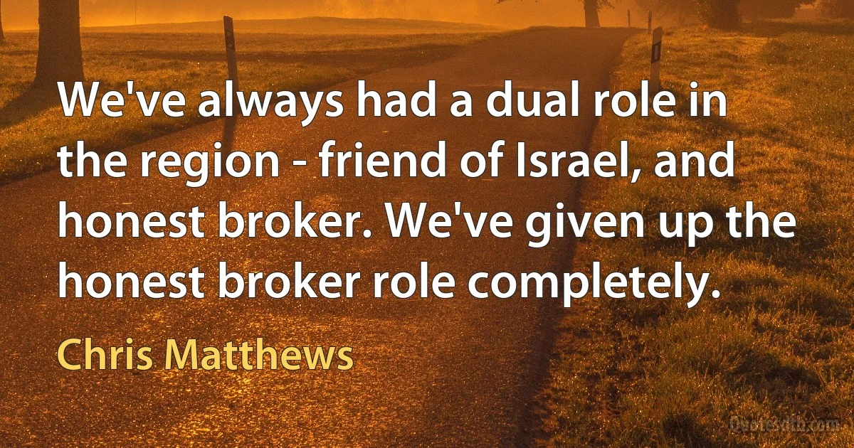 We've always had a dual role in the region - friend of Israel, and honest broker. We've given up the honest broker role completely. (Chris Matthews)