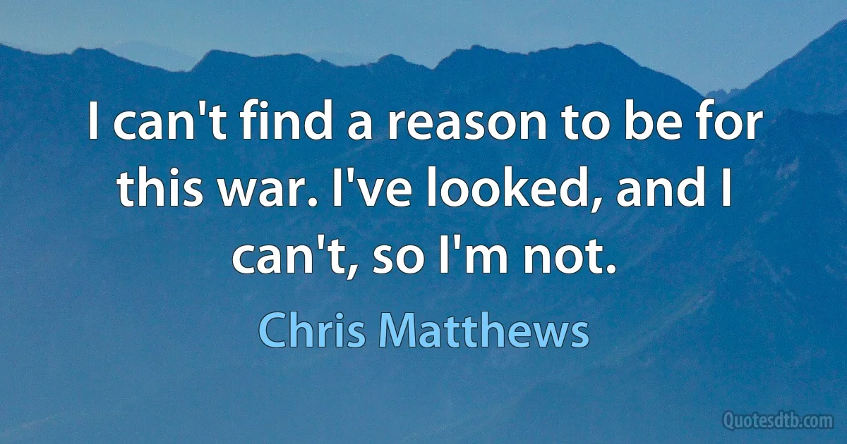 I can't find a reason to be for this war. I've looked, and I can't, so I'm not. (Chris Matthews)