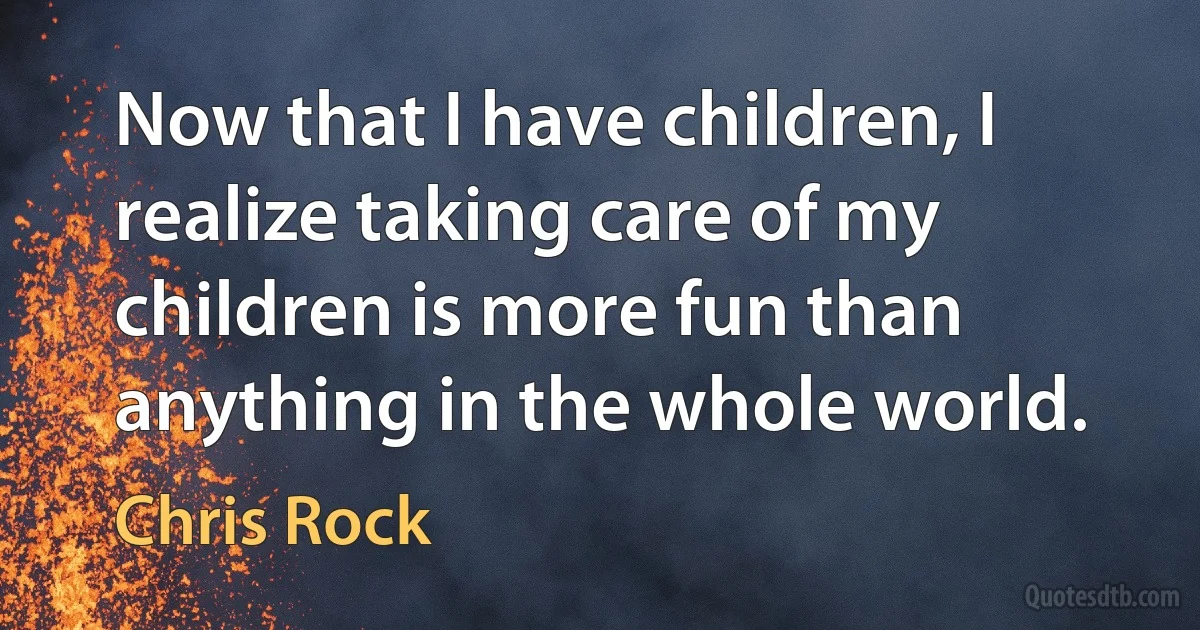 Now that I have children, I realize taking care of my children is more fun than anything in the whole world. (Chris Rock)