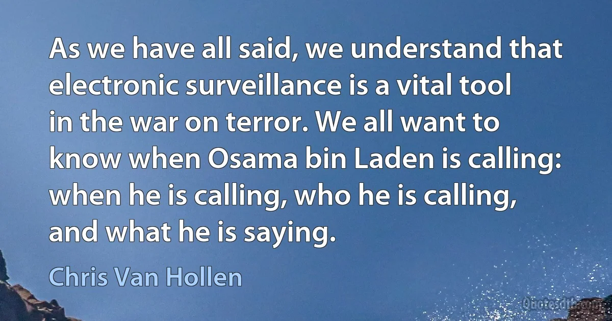 As we have all said, we understand that electronic surveillance is a vital tool in the war on terror. We all want to know when Osama bin Laden is calling: when he is calling, who he is calling, and what he is saying. (Chris Van Hollen)