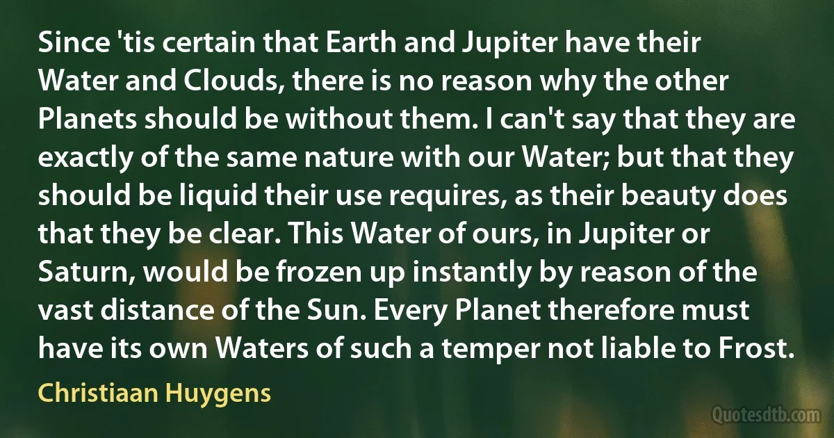 Since 'tis certain that Earth and Jupiter have their Water and Clouds, there is no reason why the other Planets should be without them. I can't say that they are exactly of the same nature with our Water; but that they should be liquid their use requires, as their beauty does that they be clear. This Water of ours, in Jupiter or Saturn, would be frozen up instantly by reason of the vast distance of the Sun. Every Planet therefore must have its own Waters of such a temper not liable to Frost. (Christiaan Huygens)