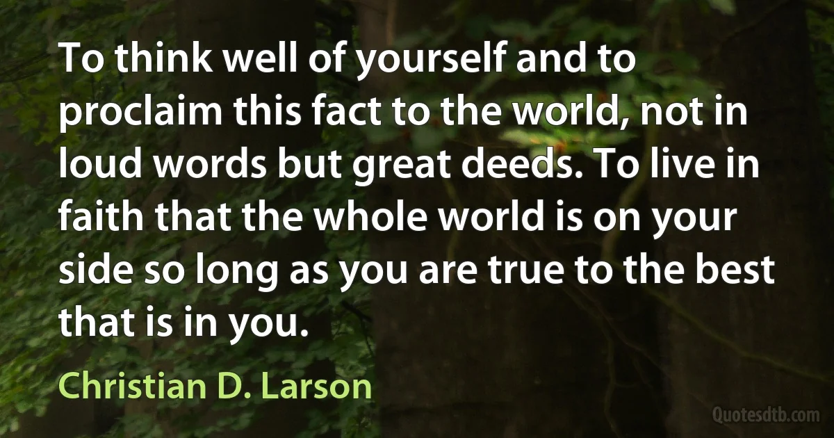 To think well of yourself and to proclaim this fact to the world, not in loud words but great deeds. To live in faith that the whole world is on your side so long as you are true to the best that is in you. (Christian D. Larson)