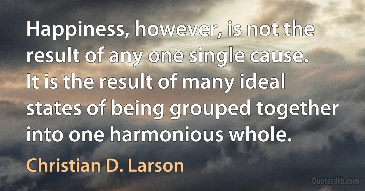 Happiness, however, is not the result of any one single cause. It is the result of many ideal states of being grouped together into one harmonious whole. (Christian D. Larson)