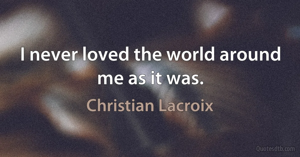 I never loved the world around me as it was. (Christian Lacroix)