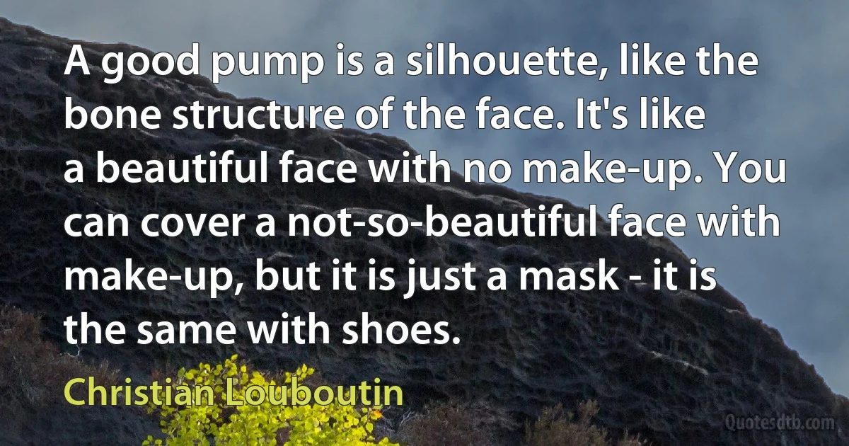 A good pump is a silhouette, like the bone structure of the face. It's like a beautiful face with no make-up. You can cover a not-so-beautiful face with make-up, but it is just a mask - it is the same with shoes. (Christian Louboutin)