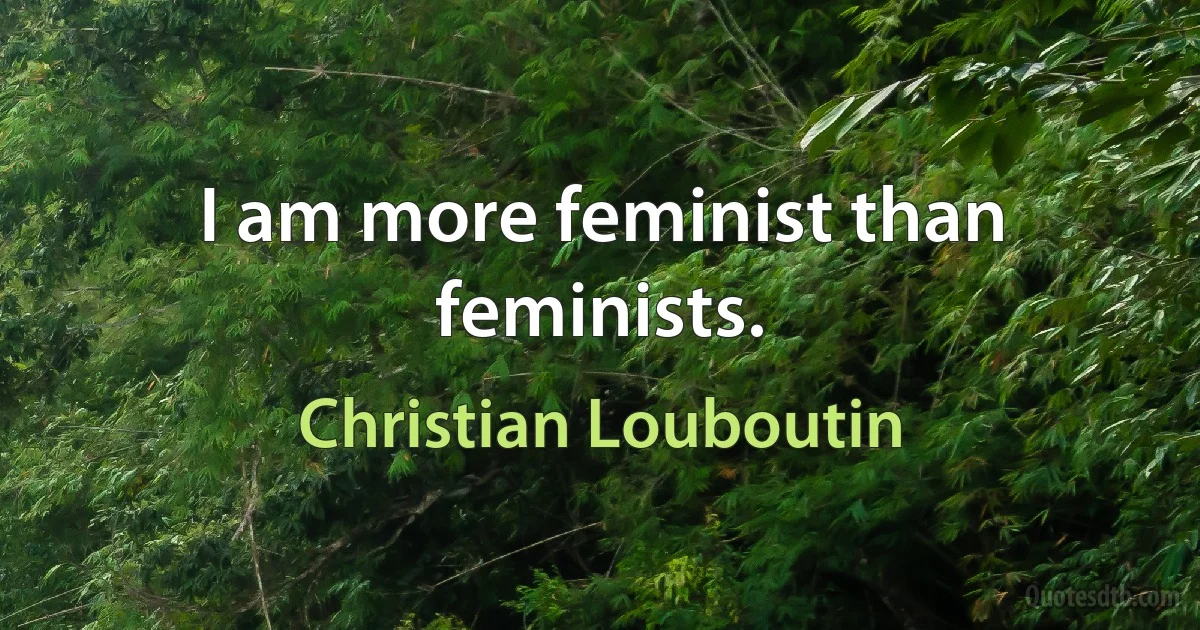 I am more feminist than feminists. (Christian Louboutin)