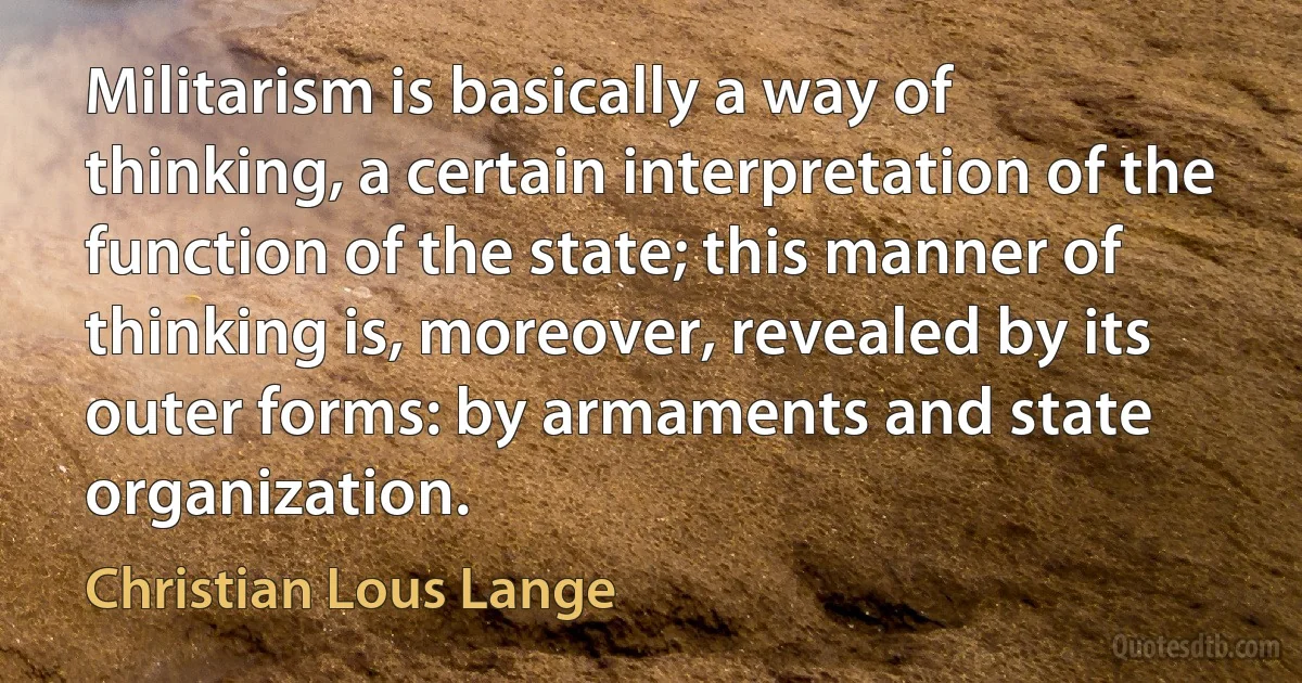 Militarism is basically a way of thinking, a certain interpretation of the function of the state; this manner of thinking is, moreover, revealed by its outer forms: by armaments and state organization. (Christian Lous Lange)