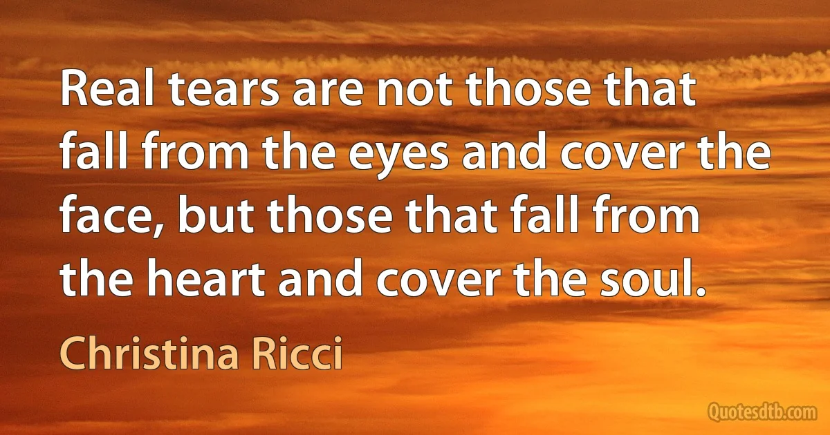 Real tears are not those that fall from the eyes and cover the face, but those that fall from the heart and cover the soul. (Christina Ricci)