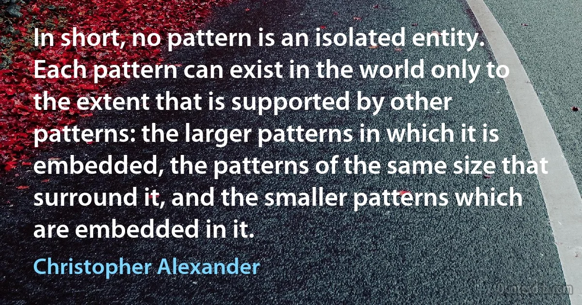 In short, no pattern is an isolated entity. Each pattern can exist in the world only to the extent that is supported by other patterns: the larger patterns in which it is embedded, the patterns of the same size that surround it, and the smaller patterns which are embedded in it. (Christopher Alexander)