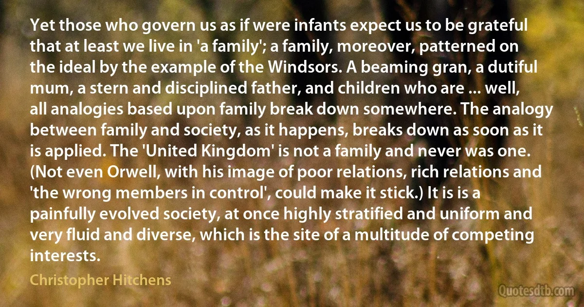 Yet those who govern us as if were infants expect us to be grateful that at least we live in 'a family'; a family, moreover, patterned on the ideal by the example of the Windsors. A beaming gran, a dutiful mum, a stern and disciplined father, and children who are ... well, all analogies based upon family break down somewhere. The analogy between family and society, as it happens, breaks down as soon as it is applied. The 'United Kingdom' is not a family and never was one. (Not even Orwell, with his image of poor relations, rich relations and 'the wrong members in control', could make it stick.) It is is a painfully evolved society, at once highly stratified and uniform and very fluid and diverse, which is the site of a multitude of competing interests. (Christopher Hitchens)