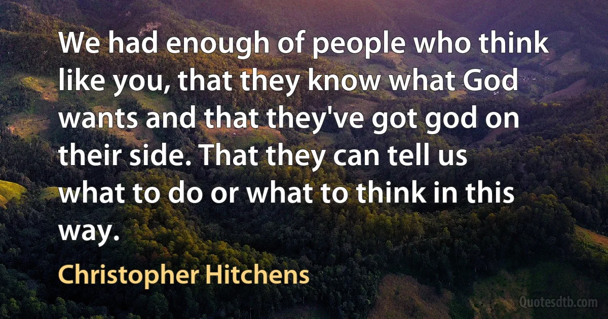 We had enough of people who think like you, that they know what God wants and that they've got god on their side. That they can tell us what to do or what to think in this way. (Christopher Hitchens)