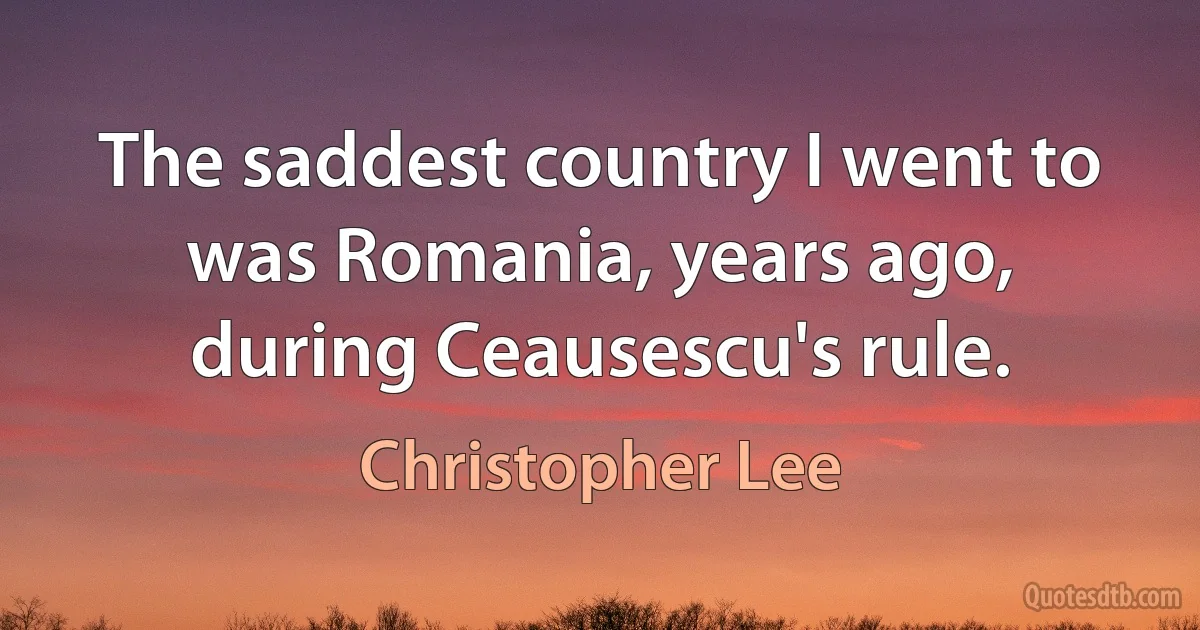 The saddest country I went to was Romania, years ago, during Ceausescu's rule. (Christopher Lee)