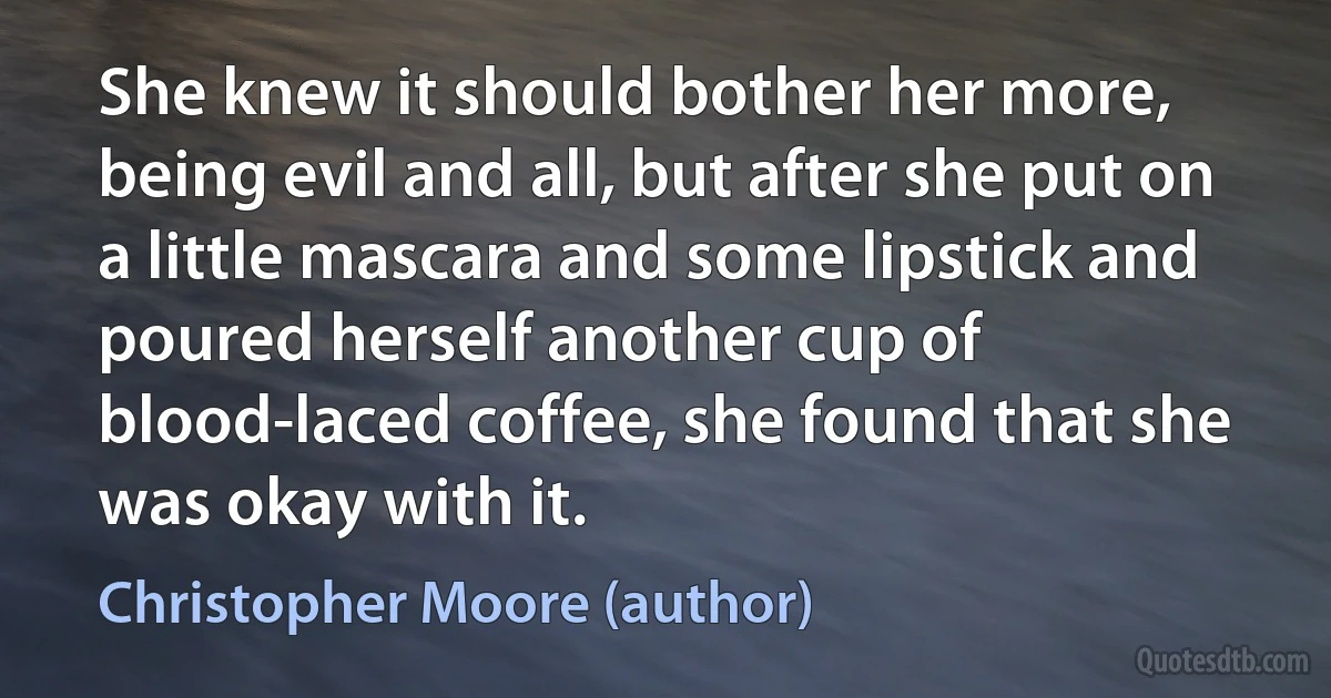 She knew it should bother her more, being evil and all, but after she put on a little mascara and some lipstick and poured herself another cup of blood-laced coffee, she found that she was okay with it. (Christopher Moore (author))