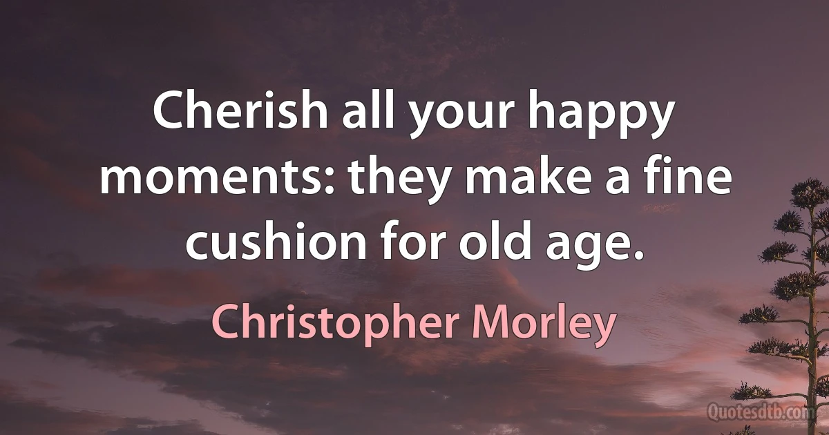 Cherish all your happy moments: they make a fine cushion for old age. (Christopher Morley)