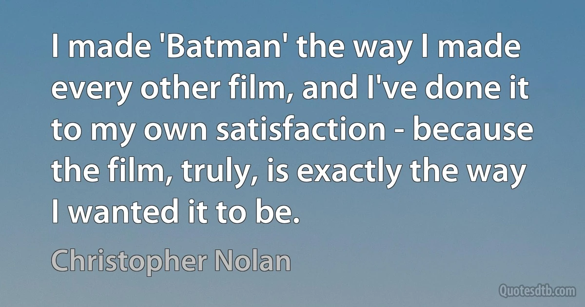 I made 'Batman' the way I made every other film, and I've done it to my own satisfaction - because the film, truly, is exactly the way I wanted it to be. (Christopher Nolan)