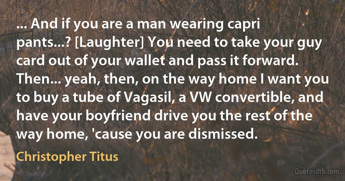 ... And if you are a man wearing capri pants...? [Laughter] You need to take your guy card out of your wallet and pass it forward. Then... yeah, then, on the way home I want you to buy a tube of Vagasil, a VW convertible, and have your boyfriend drive you the rest of the way home, 'cause you are dismissed. (Christopher Titus)