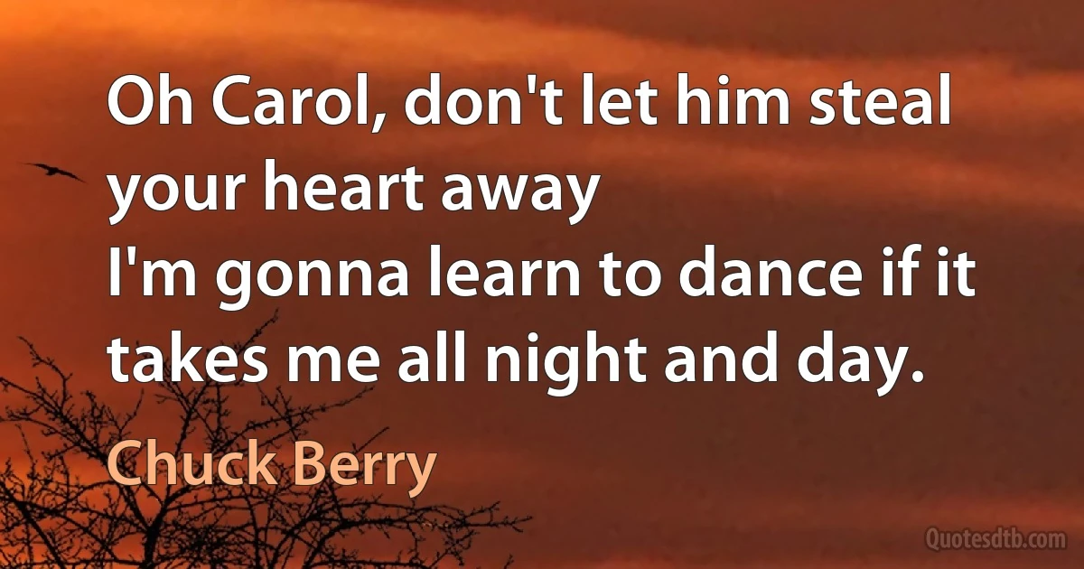 Oh Carol, don't let him steal your heart away
I'm gonna learn to dance if it takes me all night and day. (Chuck Berry)