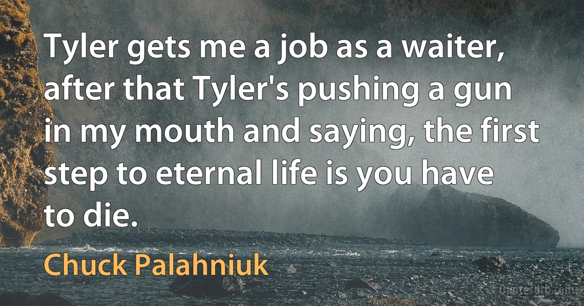 Tyler gets me a job as a waiter, after that Tyler's pushing a gun in my mouth and saying, the first step to eternal life is you have to die. (Chuck Palahniuk)