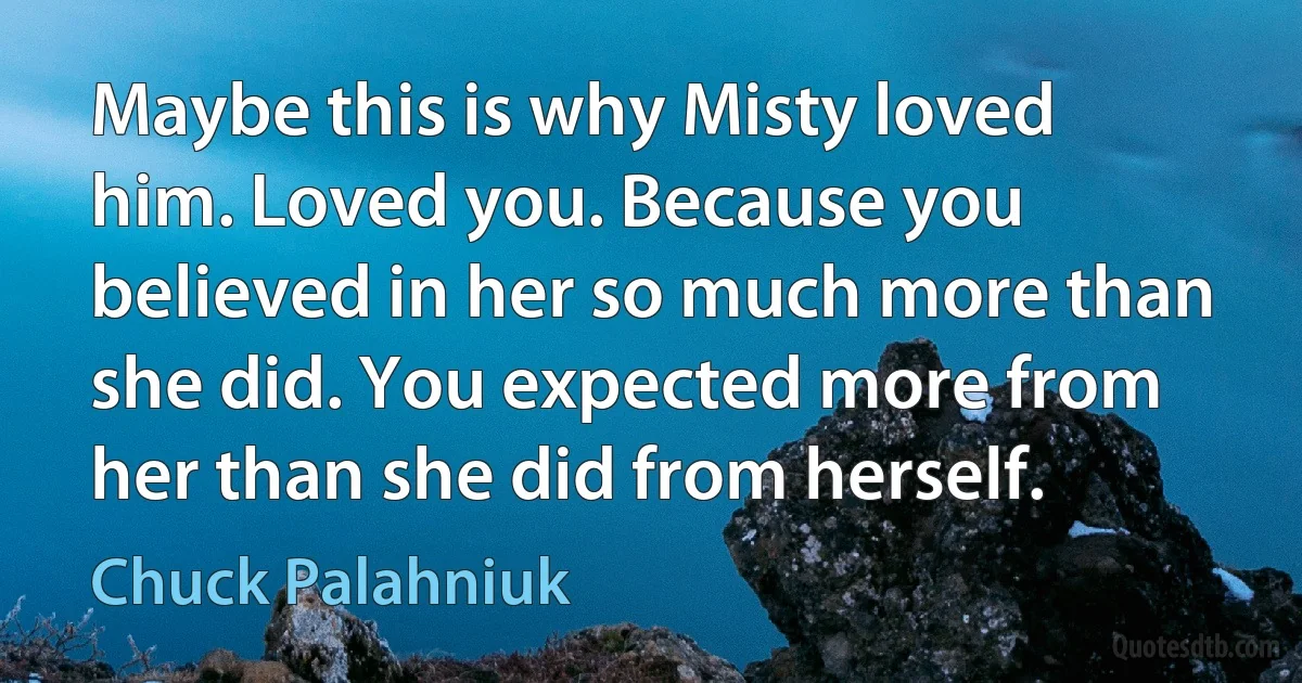 Maybe this is why Misty loved him. Loved you. Because you believed in her so much more than she did. You expected more from her than she did from herself. (Chuck Palahniuk)