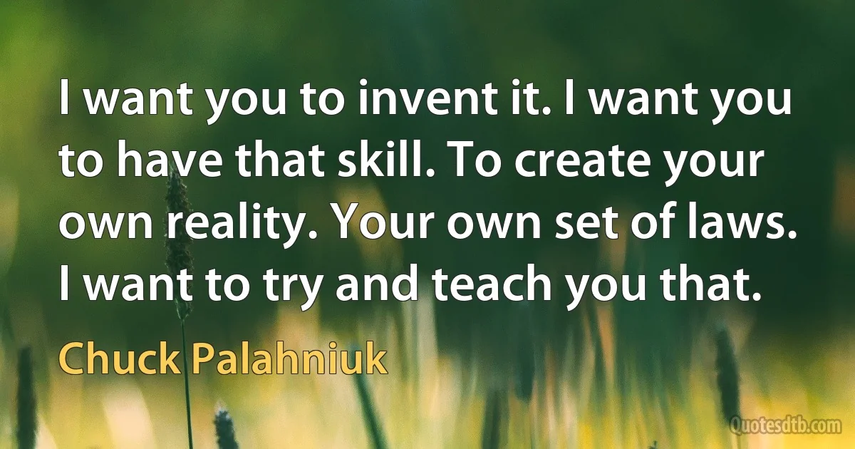 I want you to invent it. I want you to have that skill. To create your own reality. Your own set of laws. I want to try and teach you that. (Chuck Palahniuk)