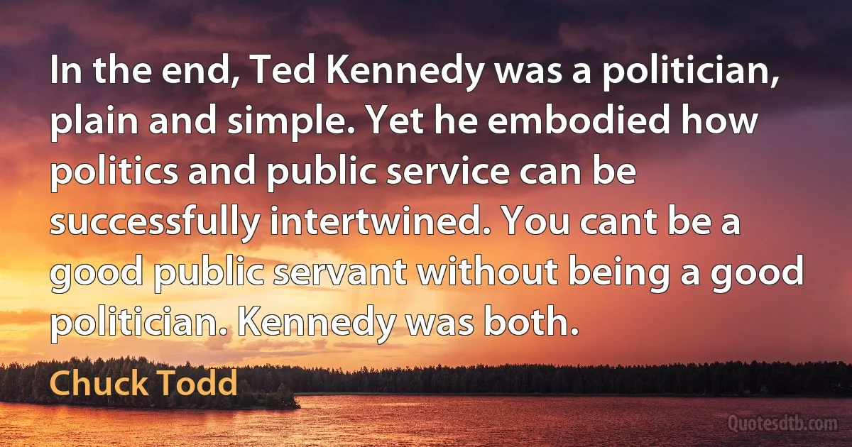 In the end, Ted Kennedy was a politician, plain and simple. Yet he embodied how politics and public service can be successfully intertwined. You cant be a good public servant without being a good politician. Kennedy was both. (Chuck Todd)